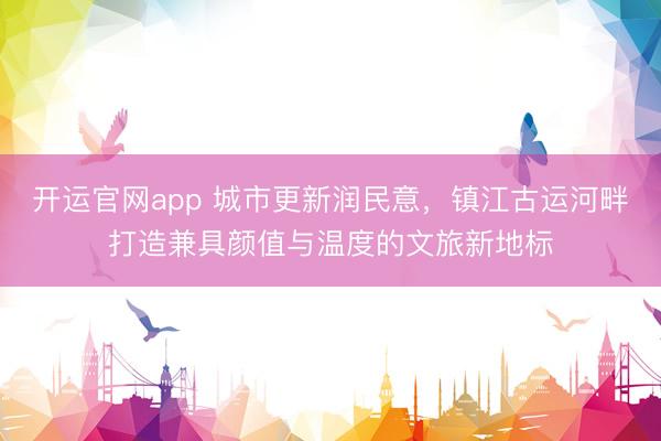 开运官网app 城市更新润民意，镇江古运河畔打造兼具颜值与温度的文旅新地标