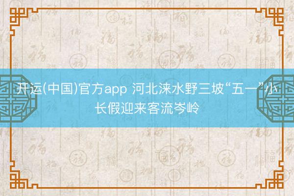 开运(中国)官方app 河北涞水野三坡“五一”小长假迎来客流岑岭