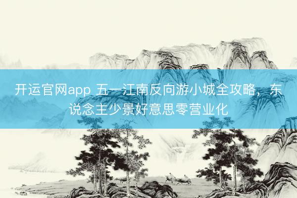 开运官网app 五一江南反向游小城全攻略，东说念主少景好意思零营业化