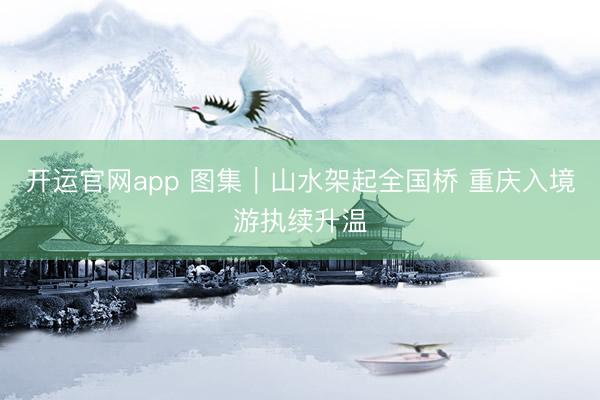 开运官网app 图集｜山水架起全国桥 重庆入境游执续升温