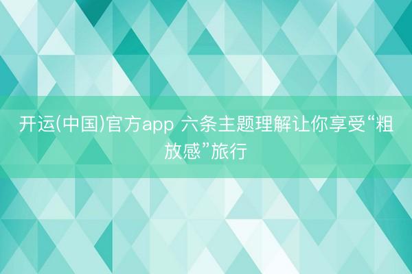 开运(中国)官方app 六条主题理解让你享受“粗放感”旅行