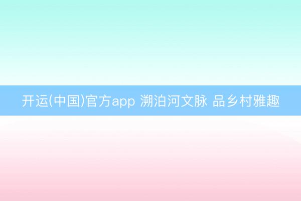 开运(中国)官方app 溯泊河文脉 品乡村雅趣