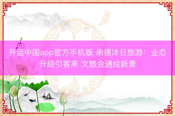 开运中国app官方手机版 承德沐日旅游：业态升级引客来 文旅会通绘新景