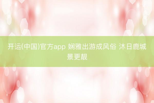 开运(中国)官方app 娴雅出游成风俗 沐日鹿城景更靓