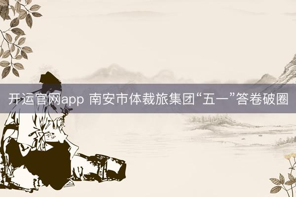 开运官网app 南安市体裁旅集团“五一”答卷破圈