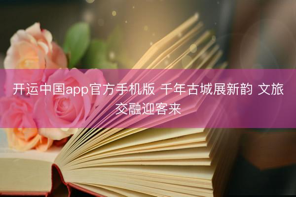 开运中国app官方手机版 千年古城展新韵 文旅交融迎客来