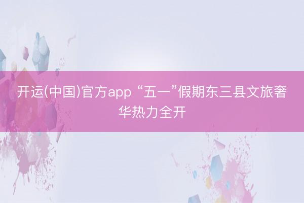 开运(中国)官方app “五一”假期东三县文旅奢华热力全开