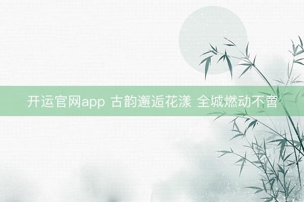 开运官网app 古韵邂逅花漾 全城燃动不啻