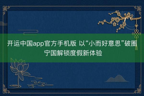 开运中国app官方手机版 以“小而好意思”破圈 宁国解锁度假新体验