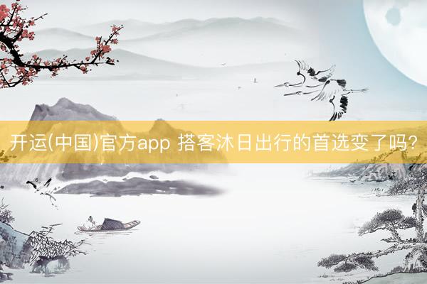 开运(中国)官方app 搭客沐日出行的首选变了吗?