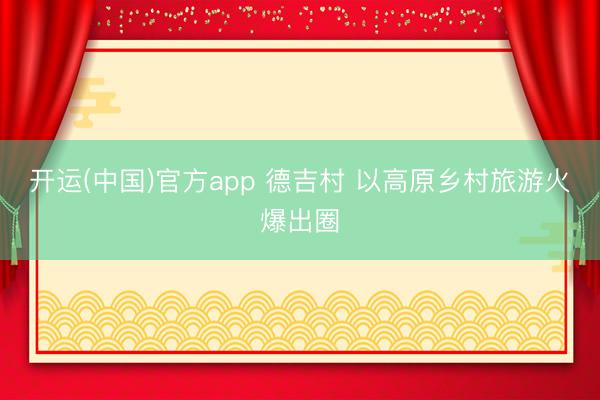 开运(中国)官方app 德吉村 以高原乡村旅游火爆出圈