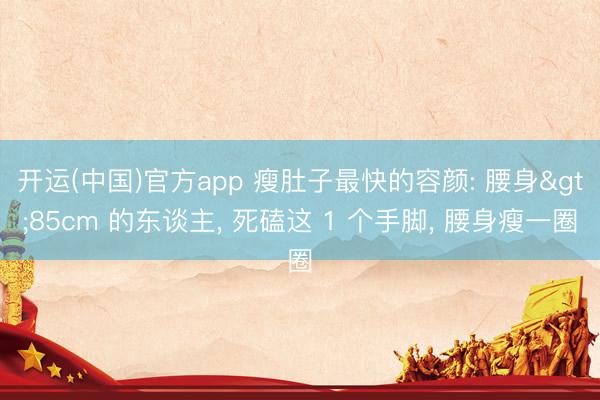 开运(中国)官方app 瘦肚子最快的容颜: 腰身>85cm 的东谈主， 死磕这 1 个手脚， 腰身瘦一圈