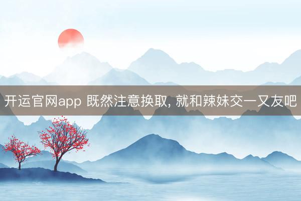 开运官网app 既然注意换取， 就和辣妹交一又友吧