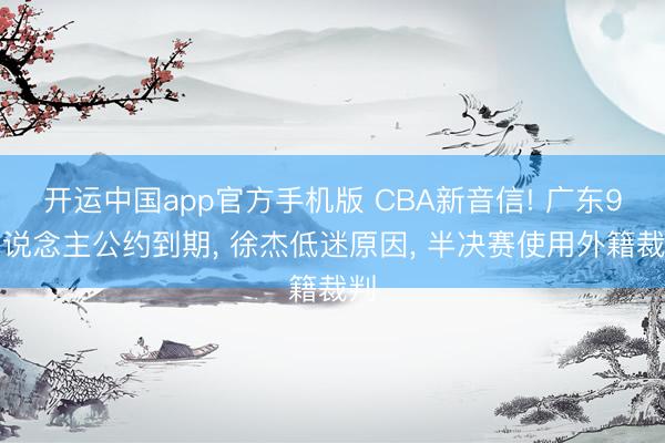 开运中国app官方手机版 CBA新音信! 广东9东说念主公约到期， 徐杰低迷原因， 半决赛使用外籍裁判