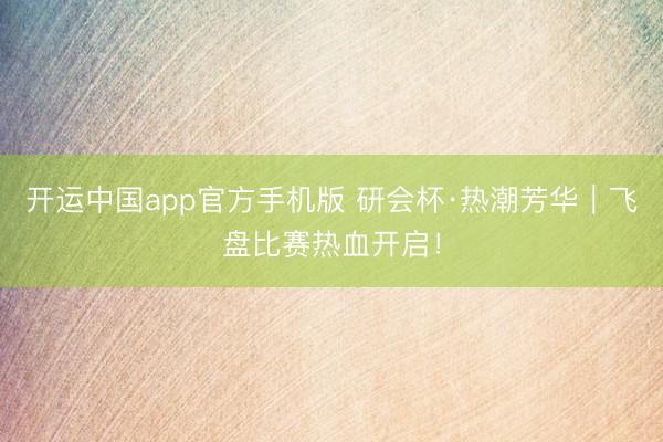 开运中国app官方手机版 研会杯·热潮芳华｜飞盘比赛热血开启！