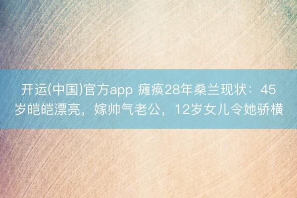 开运(中国)官方app 瘫痪28年桑兰现状：45岁皑皑漂亮，嫁帅气老公，12岁女儿令她骄横