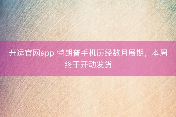 开运官网app 特朗普手机历经数月展期，本周终于开动发货