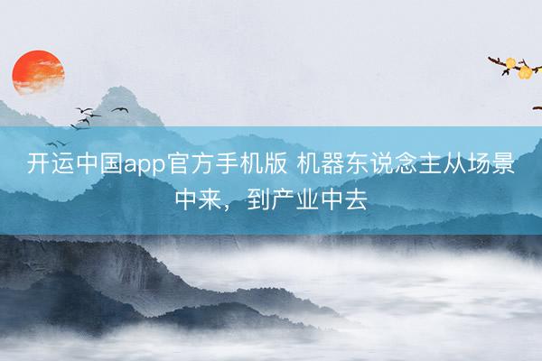 开运中国app官方手机版 机器东说念主从场景中来，到产业中去