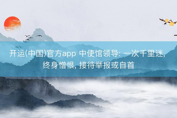 开运(中国)官方app 中使馆领导: 一次千里迷， 终身憎恨， 接待举报或自首