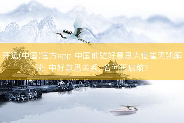 开运(中国)官方app 中国前驻好意思大使崔天凯解读: 中好意思关系， 若何再启航?