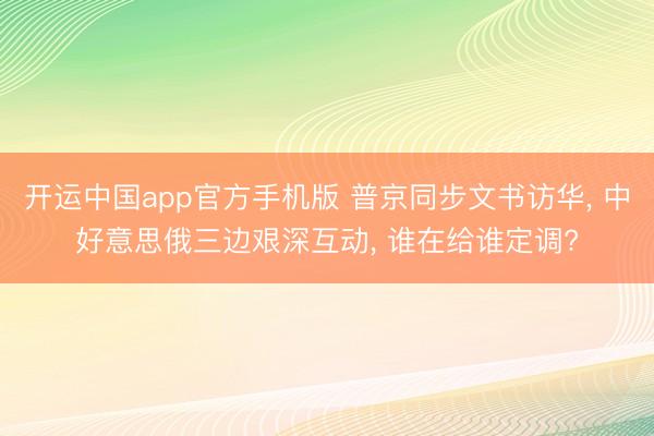 开运中国app官方手机版 普京同步文书访华， 中好意思俄三边艰深互动， 谁在给谁定调?