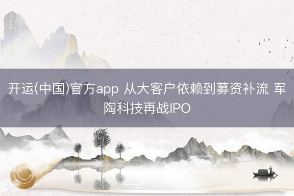 开运(中国)官方app 从大客户依赖到募资补流 军陶科技再战IPO
