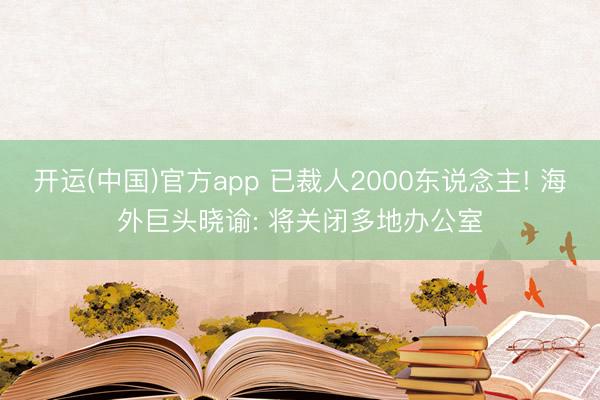 开运(中国)官方app 已裁人2000东说念主! 海外巨头晓谕: 将关闭多地办公室