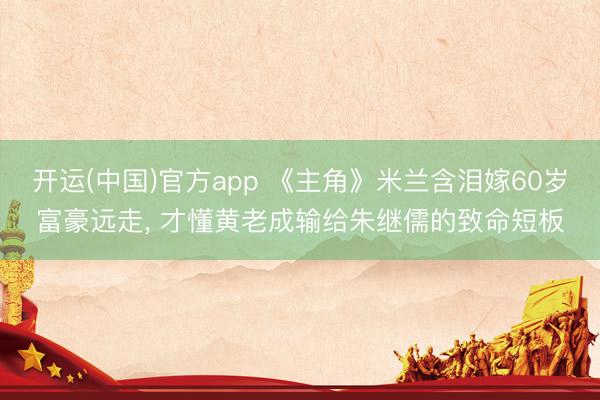 开运(中国)官方app 《主角》米兰含泪嫁60岁富豪远走， 才懂黄老成输给朱继儒的致命短板