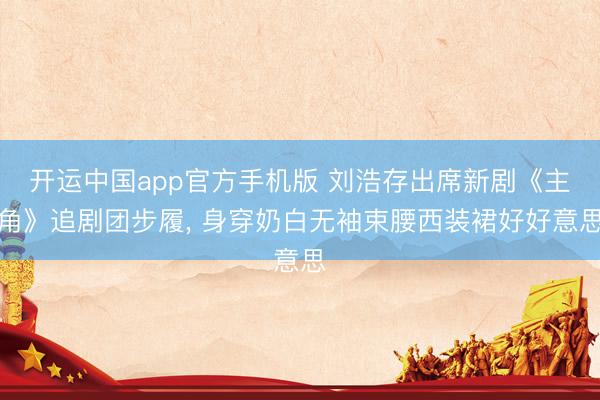 开运中国app官方手机版 刘浩存出席新剧《主角》追剧团步履，<a href=