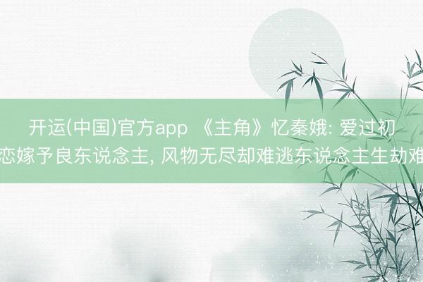 开运(中国)官方app 《主角》忆秦娥: 爱过初恋嫁予良东说念主， 风物无尽却难逃东说念主生劫难