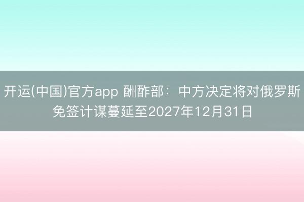 开运(中国)官方app 酬酢部：中方决定将对俄罗斯免签计谋蔓延至2027年12月31日