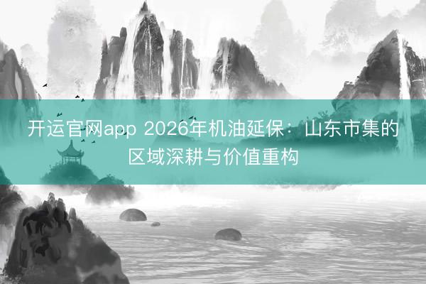 开运官网app 2026年机油延保：山东市集的区域深耕与价值重构