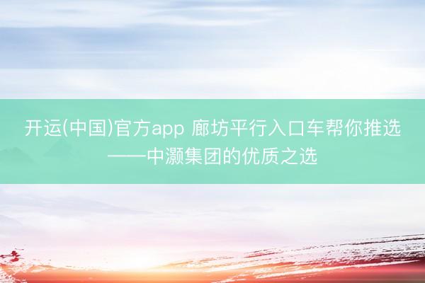 开运(中国)官方app 廊坊平行入口车帮你推选——中灏集团的优质之选