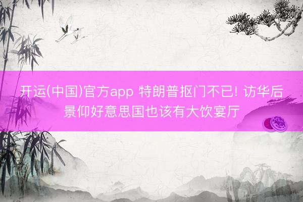 开运(中国)官方app 特朗普抠门不已! 访华后景仰好意思国也该有大饮宴厅