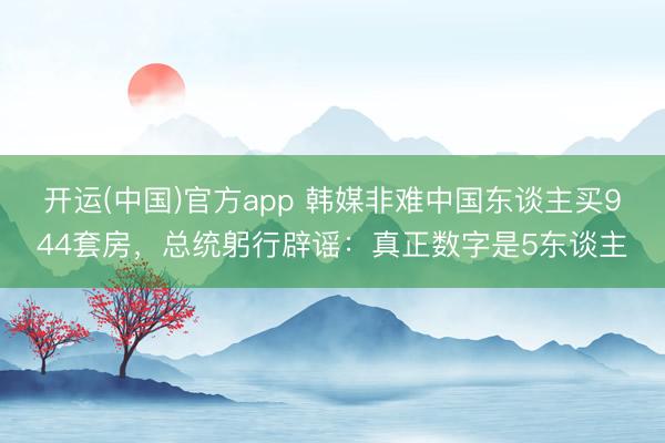 开运(中国)官方app 韩媒非难中国东谈主买944套房，总统躬行辟谣：真正数字是5东谈主