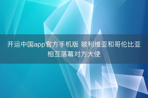开运中国app官方手机版 玻利维亚和哥伦比亚相互落幕对方大使