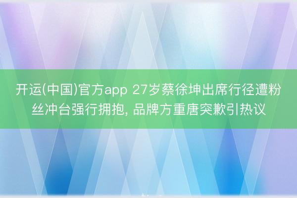 开运(中国)官方app 27岁蔡徐坤出席行径遭粉丝冲台强行拥抱， 品牌方重唐突歉引热议