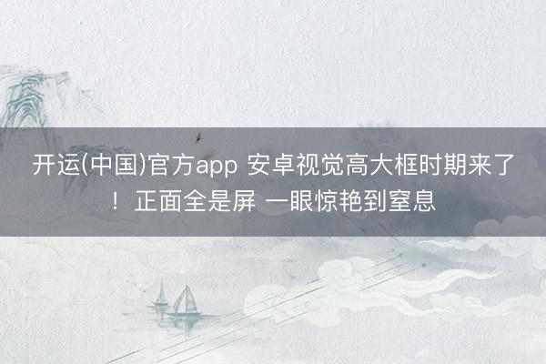 开运(中国)官方app 安卓视觉高大框时期来了！正面全是屏 一眼惊艳到窒息