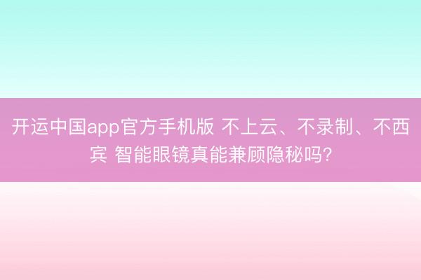 开运中国app官方手机版 不上云、不录制、不西宾 智能眼镜真能兼顾隐秘吗？