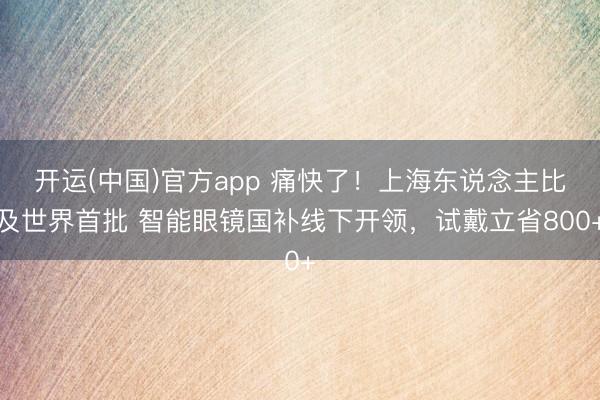 开运(中国)官方app 痛快了！上海东说念主比及世界首批 智能眼镜国补线下开领，试戴立省800+