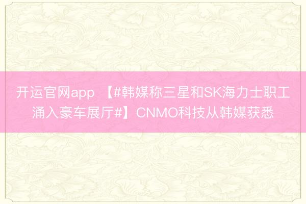 开运官网app 【#韩媒称三星和SK海力士职工涌入豪车展厅#】CNMO科技从韩媒获悉