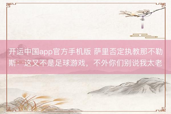 开运中国app官方手机版 萨里否定执教那不勒斯：这又不是足球游戏，不外你们别说我太老