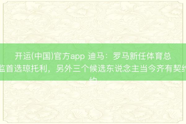 开运(中国)官方app 迪马：罗马新任体育总监首选琼托利，另外三个候选东说念主当今齐有契约