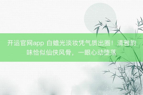 开运官网app 白蟾光淡妆凭气质出圈！清雅韵味恰似仙侠风骨，一眼心动堕落