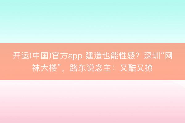 开运(中国)官方app 建造也能性感？深圳“网袜大楼”，路东说念主：又酷又撩