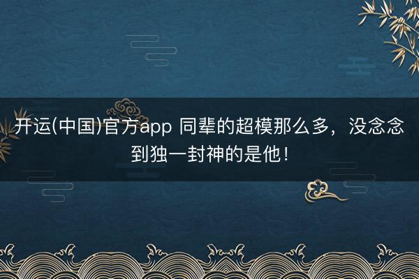 开运(中国)官方app 同辈的超模那么多，没念念到独一封神的是他！
