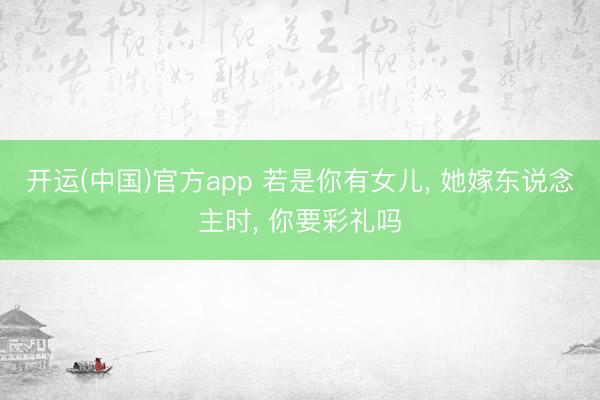 开运(中国)官方app 若是你有女儿， 她嫁东说念主时， 你要彩礼吗