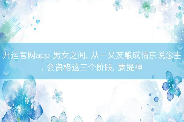 开运官网app 男女之间， 从一又友酿成情东说念主， 会资格这三个阶段， 要提神
