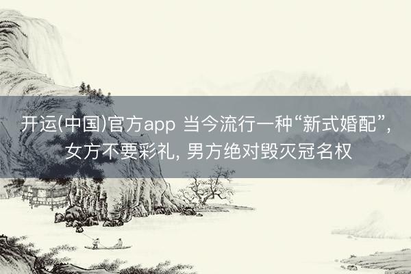 开运(中国)官方app 当今流行一种“新式婚配”， 女方不要彩礼， 男方绝对毁灭冠名权