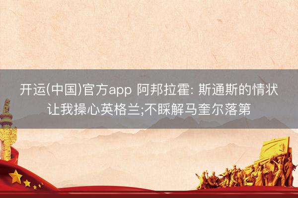 开运(中国)官方app 阿邦拉霍: 斯通斯的情状让我操心英格兰;不睬解马奎尔落第